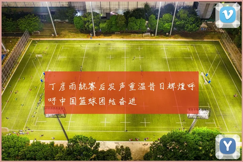 丁彦雨航赛后发声重温昔日辉煌呼吁中国篮球团结奋进