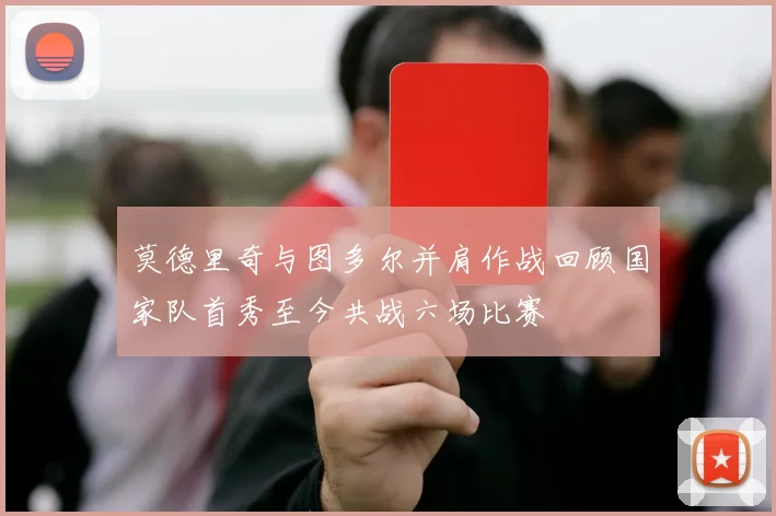 莫德里奇与图多尔并肩作战回顾国家队首秀至今共战六场比赛