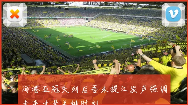 海港亚冠失利后吾米提江发声强调未来才是关键时刻