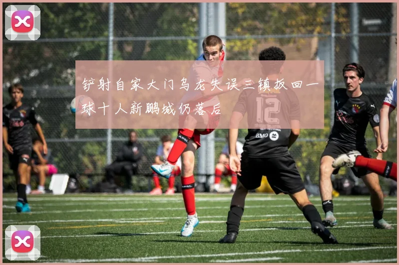 铲射自家大门乌龙失误三镇扳回一球十人新鹏城仍落后
