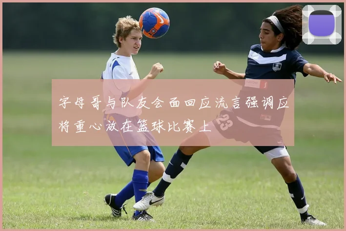 字母哥与队友会面回应流言强调应将重心放在篮球比赛上