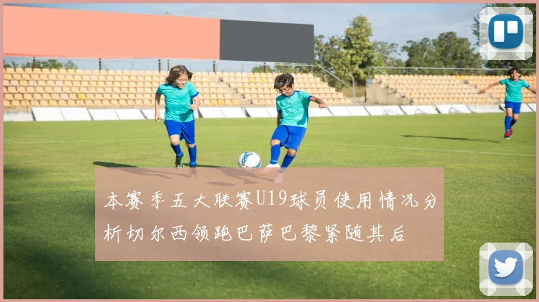 本赛季五大联赛U19球员使用情况分析切尔西领跑巴萨巴黎紧随其后