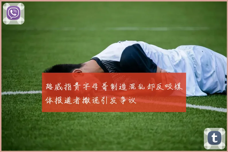 路威指责字母哥制造混乱却反咬媒体报道者撒谎引发争议
