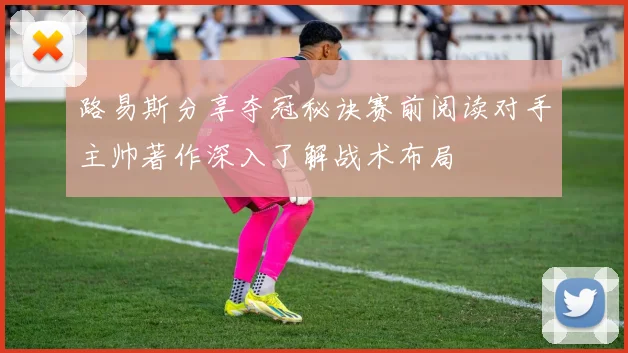 路易斯分享夺冠秘诀赛前阅读对手主帅著作深入了解战术布局