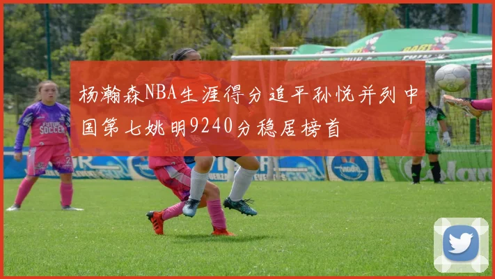 杨瀚森NBA生涯得分追平孙悦并列中国第七姚明9240分稳居榜首