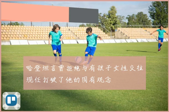 哈登坦言曾拒绝与有孩子女性交往现任打破了他的固有观念