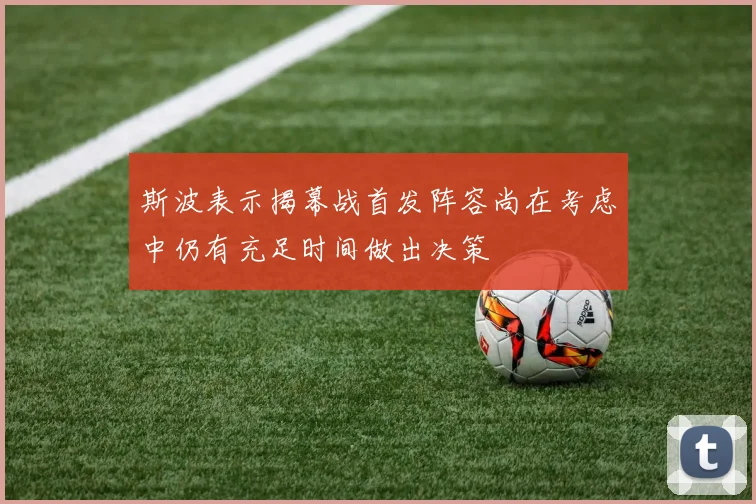 斯波表示揭幕战首发阵容尚在考虑中仍有充足时间做出决策