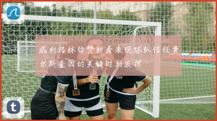威利格林称赞新秀表现球队信任费尔斯奎因的关键时刻发挥
