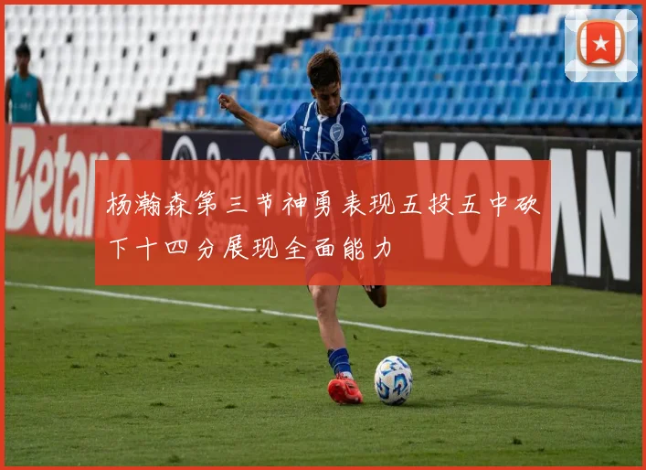 杨瀚森第三节神勇表现五投五中砍下十四分展现全面能力