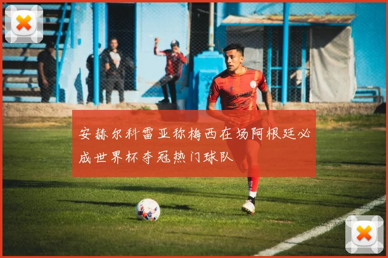 安赫尔科雷亚称梅西在场阿根廷必成世界杯夺冠热门球队