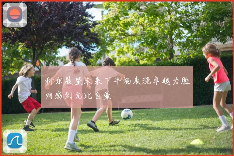 科尔展望未来下半场表现卓越为胜利感到无比自豪