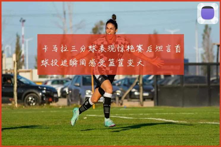 卡马拉三分球表现惊艳赛后坦言首球投进瞬间感受篮筐变大