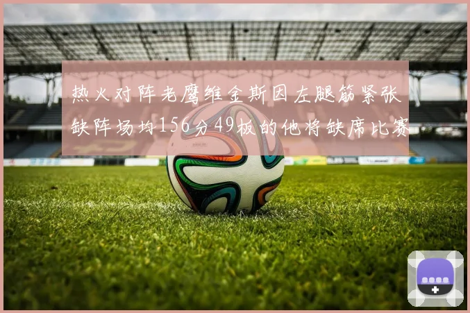 热火对阵老鹰维金斯因左腿筋紧张缺阵场均156分49板的他将缺席比赛