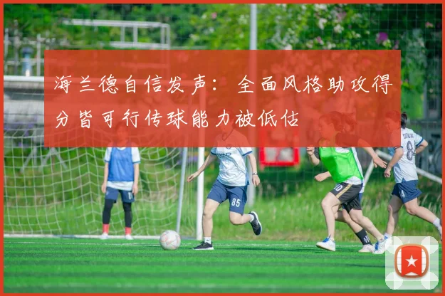 海兰德自信发声：全面风格助攻得分皆可行传球能力被低估