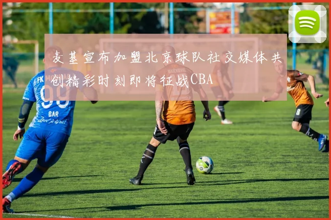 麦基宣布加盟北京球队社交媒体共创精彩时刻即将征战CBA