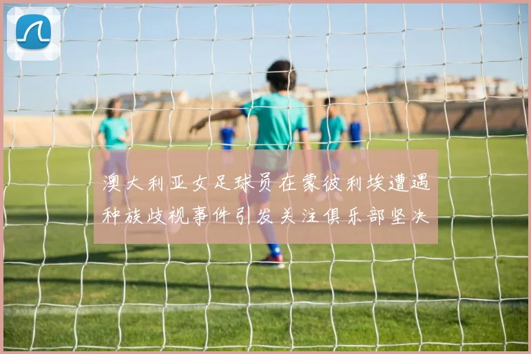 澳大利亚女足球员在蒙彼利埃遭遇种族歧视事件引发关注俱乐部坚决否认