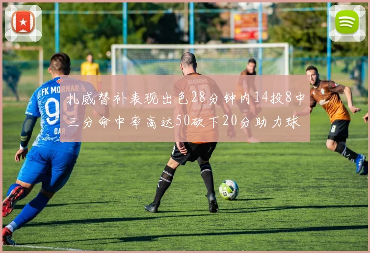 扎威替补表现出色28分钟内14投8中三分命中率高达50砍下20分助力球队进攻稳定