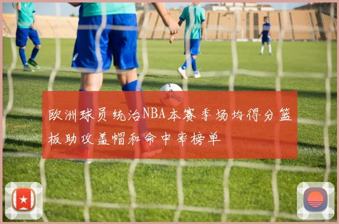 欧洲球员统治NBA本赛季场均得分篮板助攻盖帽和命中率榜单