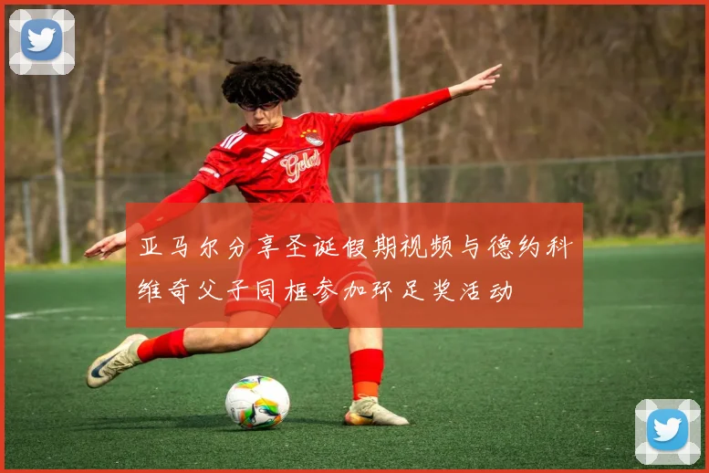 亚马尔分享圣诞假期视频与德约科维奇父子同框参加环足奖活动