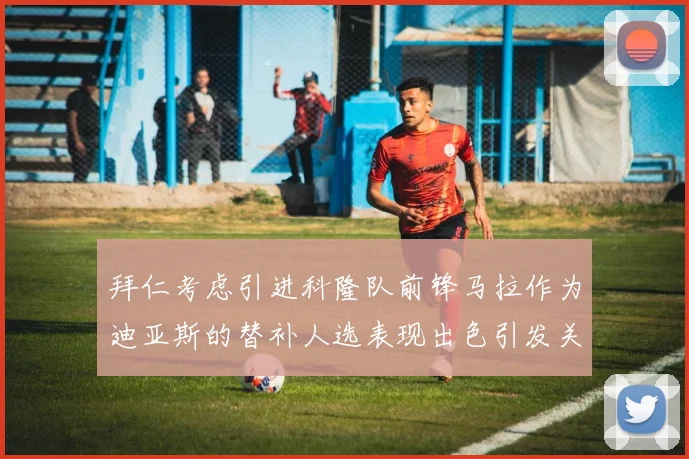 拜仁考虑引进科隆队前锋马拉作为迪亚斯的替补人选表现出色引发关注