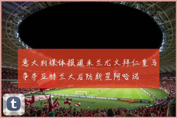 意大利媒体报道米兰尤文拜仁皇马争夺亚特兰大后防新星阿哈诺