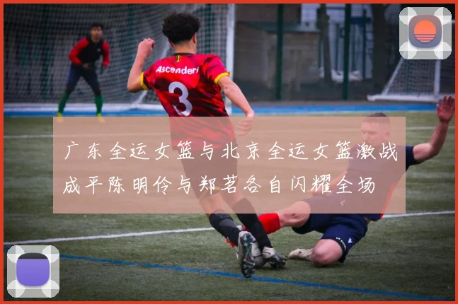 广东全运女篮与北京全运女篮激战成平陈明伶与郑茗各自闪耀全场