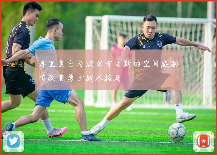 库里复出与波尔津吉斯的空间威胁将改变勇士战术格局