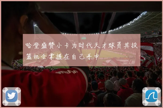 哈登盛赞小卡为时代天才球员其投篮机会掌握在自己手中