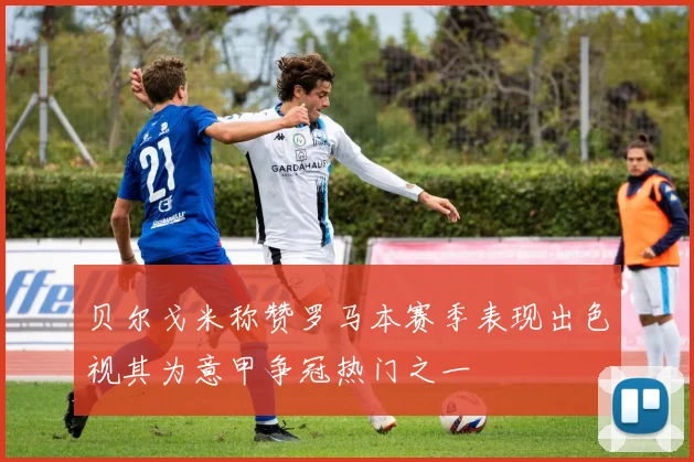 贝尔戈米称赞罗马本赛季表现出色视其为意甲争冠热门之一