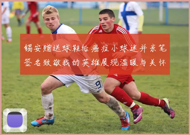 锡安赠送球鞋给癌症小球迷并亲笔签名致敬我的英雄展现温暖与关怀