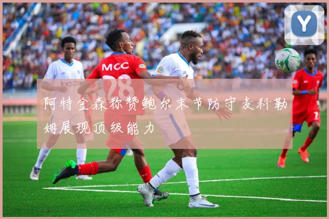 阿特金森称赞鲍尔末节防守麦科勒姆展现顶级能力
